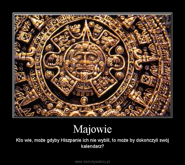 Majowie – Kto wie, może gdyby Hiszpanie ich nie wybili, to może by dokończyli swój kalendarz? 