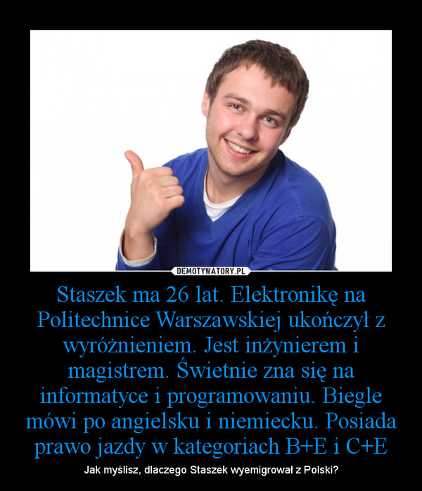 Staszek ma 26 lat. Elektronikę na Politechnice Warszawskiej ukończył z wyróżnieniem. Jest inżynierem i magistrem. Świetnie zna się na informatyce i programowaniu. Biegle mówi po angielsku i niemiecku. Posiada prawo jazdy w kategoriach B+E i C+E