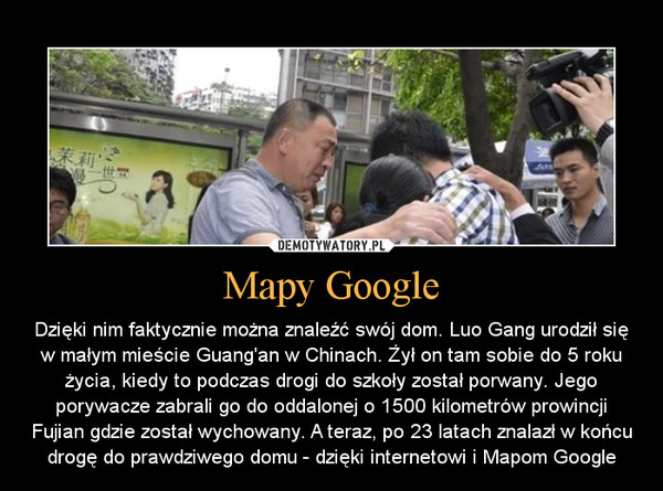 Mapy Google – Dzięki nim faktycznie można znaleźć swój dom. Luo Gang urodził się w małym mieście Guang'an w Chinach. Żył on tam sobie do 5 roku życia, kiedy to podczas drogi do szkoły został porwany. Jego porywacze zabrali go do oddalonej o 1500 kilometrów prowincji Fujian gdzie został wychowany. A teraz, po 23 latach znalazł w końcu drogę do prawdziwego domu - dzięki internetowi i Mapom Google 