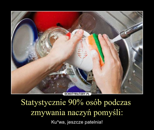 Statystycznie 90% osób podczas zmywania naczyń pomyśli: – Ku*wa, jeszcze patelnia! 
