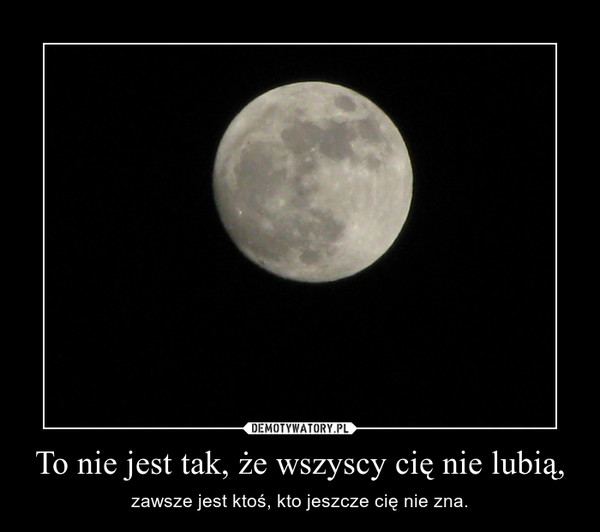 To nie jest tak, że wszyscy cię nie lubią, – zawsze jest ktoś, kto jeszcze cię nie zna. 