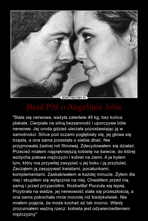 Brad Pitt o Angelinie Jolie – "Stała się nerwowa, ważyła zaledwie 45 kg, bez końca płakała. Cierpiała na silną bezsenność i uporczywe bóle nerwowe. Jej uroda gdzieś uleciała pozostawiając ją w samotności. Sińce pod oczami pogłębiały się, jej głowa się trzęsła, a ona sama przestała o siebie dbać. Nie przyjmowała żadnej roli filmowej. Zdecydowałem się działać. Przecież miałem najpiękniejszą kobietę na świecie, do której wzdycha połowa mężczyzn i kobiet na ziemi. A ja byłem tym, który ma przywilej zasypiać u jej boku i ją przytulać. Zacząłem ją zasypywać kwiatami, pocałunkami, komplementami. Zaskakiwałem w każdej minucie. Żyłem dla niej i skupiłem się wyłącznie na niej. Chwaliłem przed nią samą i przed przyjaciółmi. Rozkwitła! Poczuła się lepiej. Przybrała na wadze, jej nerwowość stała się przeszłością, a ona sama pokochała mnie mocniej niż kiedykolwiek. Nie miałem pojęcia, że może kochać aż tak mocno. Wtedy zrozumiałem ważną rzecz: kobieta jest odzwierciedleniem mężczyzny" 