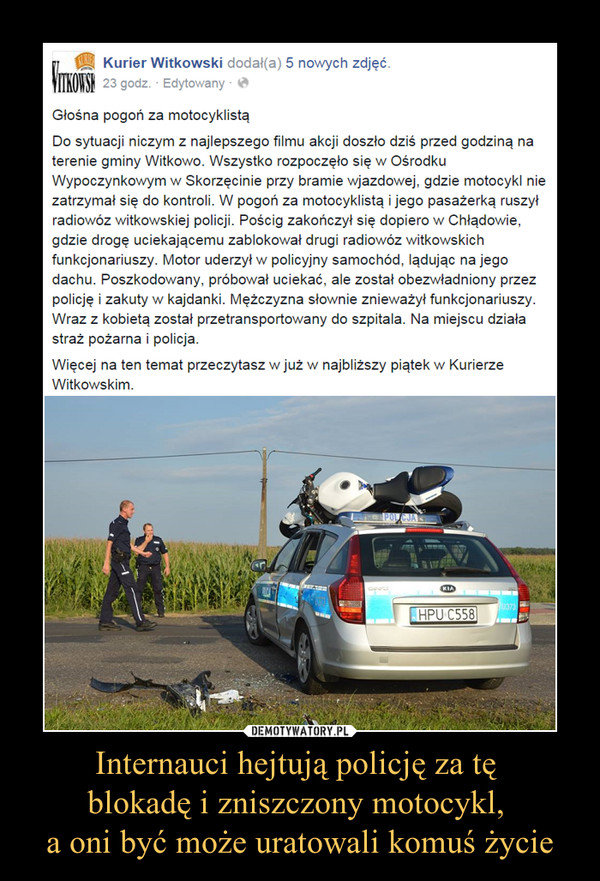 Internauci hejtują policję za tę blokadę i zniszczony motocykl, a oni być może uratowali komuś życie –  Głośna pogoń za motocyklistąDo sytuacji niczym z najlepszego filmu akcji doszło dziś przed godziną na terenie gminy Witkowo. Wszystko rozpoczęło się w Ośrodku Wypoczynkowym w Skorzęcinie przy bramie wjazdowej, gdzie motocykl nie zatrzymał się do kontroli. W pogoń za motocyklistą i jego pasażerką ruszył radiowóz witkowskiej policji. Pościg zakończył się dopiero w Chłądowie, gdzie drogę uciekającemu zablokował drugi radiowóz witkowskich funkcjonariuszy. Motor uderzył w policyjny samochód, lądując na jego dachu. Poszkodowany, próbował uciekać, ale został obezwładniony przez policję i zakuty w kajdanki. Mężczyzna słownie znieważył funkcjonariuszy. Wraz z kobietą został przetransportowany do szpitala. Na miejscu działa straż pożarna i policja.Więcej na ten temat przeczytasz w już w najbliższy piątek w Kurierze Witkowskim.