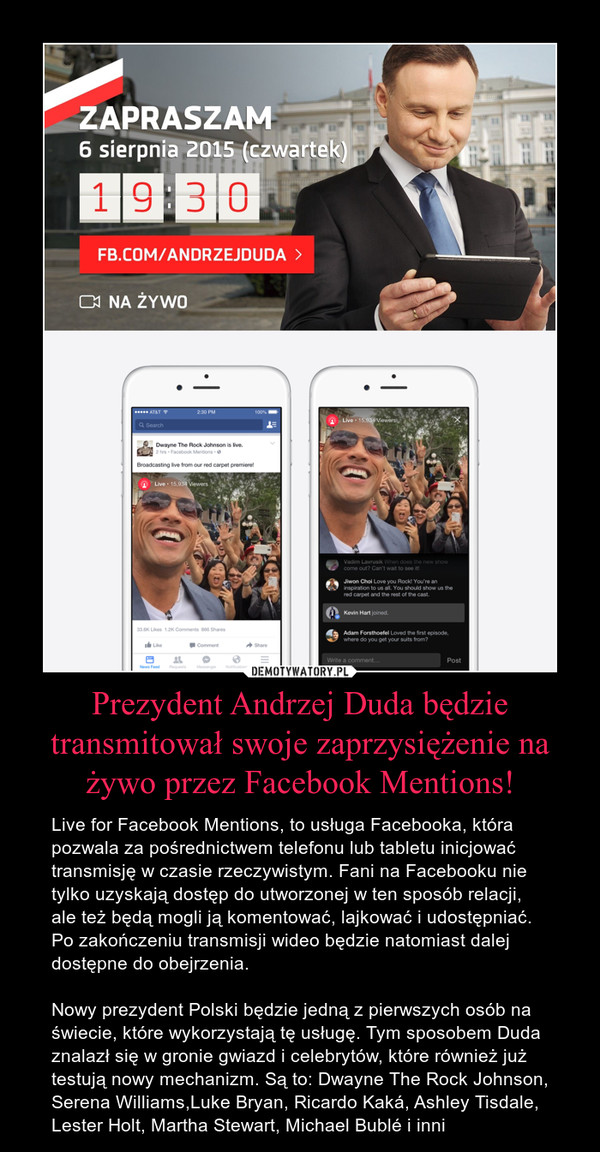 Prezydent Andrzej Duda będzie transmitował swoje zaprzysiężenie na żywo przez Facebook Mentions! – Live for Facebook Mentions, to usługa Facebooka, która pozwala za pośrednictwem telefonu lub tabletu inicjować transmisję w czasie rzeczywistym. Fani na Facebooku nie tylko uzyskają dostęp do utworzonej w ten sposób relacji, ale też będą mogli ją komentować, lajkować i udostępniać. Po zakończeniu transmisji wideo będzie natomiast dalej dostępne do obejrzenia. Nowy prezydent Polski będzie jedną z pierwszych osób na świecie, które wykorzystają tę usługę. Tym sposobem Duda znalazł się w gronie gwiazd i celebrytów, które również już testują nowy mechanizm. Są to: Dwayne The Rock Johnson, Serena Williams,Luke Bryan, Ricardo Kaká, Ashley Tisdale, Lester Holt, Martha Stewart, Michael Bublé i inni 