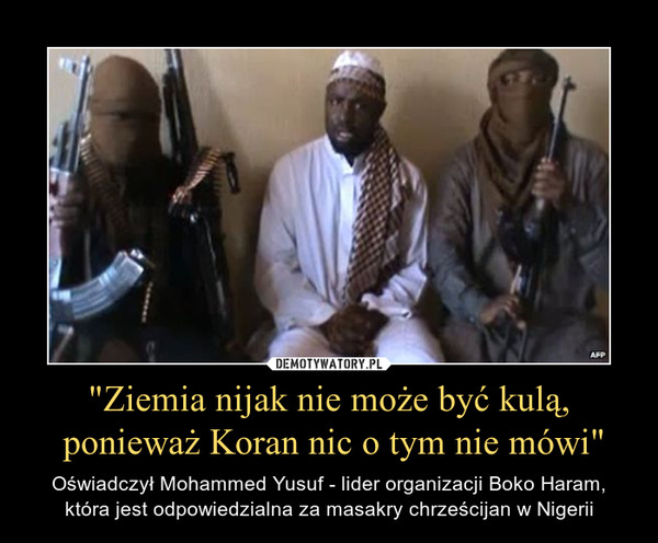 "Ziemia nijak nie może być kulą, ponieważ Koran nic o tym nie mówi" – Oświadczył Mohammed Yusuf - lider organizacji Boko Haram, która jest odpowiedzialna za masakry chrześcijan w Nigerii 