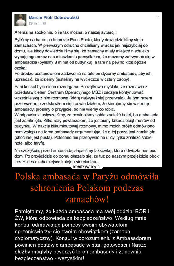 Polska ambasada w Paryżu odmówiła schronienia Polakom podczas zamachów! – Pamiętajmy, że każda ambasada ma swój oddział BOR i ŻW, która odpowiada za bezpieczeństwo. Według mnie konsul odmawiając pomocy swoim obywatelom sprzeniewierzył się swoim obowiązkom (zamach dyplomatyczny). Konsul w porozumieniu z Ambasadorem powinien postawić ambasadę w stan gotowości i Nasze służby mogłyby otworzyć teren ambasady i zapewnić bezpieczeństwo - wszystkim! 