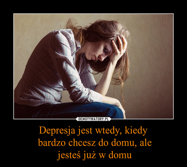 Depresja jest wtedy, kiedy bardzo chcesz do domu, ale jesteś już w domu –  