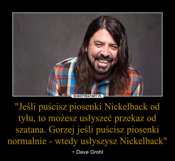 "Jeśli puścisz piosenki Nickelback od tyłu, to możesz usłyszeć przekaz od szatana. Gorzej jeśli puścisz piosenki normalnie - wtedy usłyszysz Nickelback"