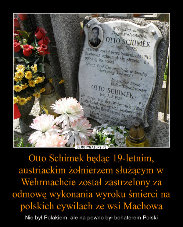 Otto Schimek będąc 19-letnim, austriackim żołnierzem służącym w Wehrmachcie został zastrzelony za odmowę wykonania wyroku śmierci na polskich cywilach ze wsi Machowa – Nie był Polakiem, ale na pewno był bohaterem Polski 