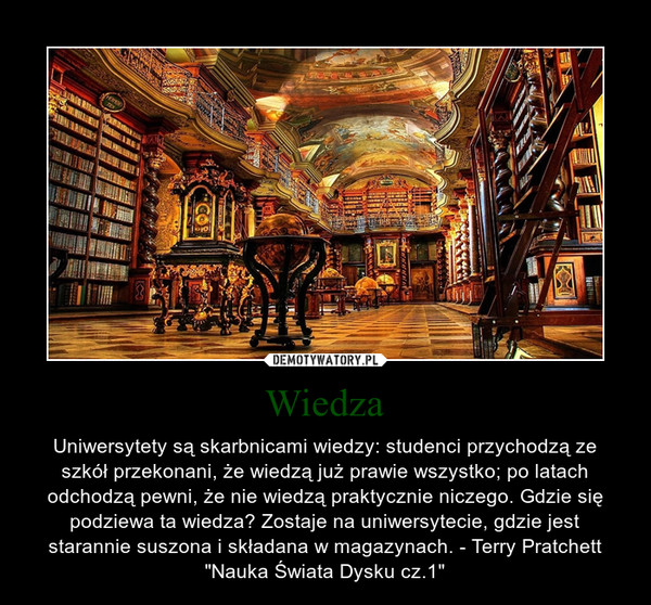 Wiedza – Uniwersytety są skarbnicami wiedzy: studenci przychodzą ze szkół przekonani, że wiedzą już prawie wszystko; po latach odchodzą pewni, że nie wiedzą praktycznie niczego. Gdzie się podziewa ta wiedza? Zostaje na uniwersytecie, gdzie jest starannie suszona i składana w magazynach. - Terry Pratchett "Nauka Świata Dysku cz.1" 
