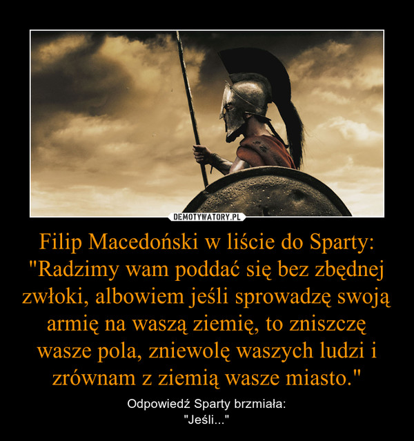 Filip Macedoński w liście do Sparty:"Radzimy wam poddać się bez zbędnej zwłoki, albowiem jeśli sprowadzę swoją armię na waszą ziemię, to zniszczę wasze pola, zniewolę waszych ludzi i zrównam z ziemią wasze miasto." – Odpowiedź Sparty brzmiała:"Jeśli..." 