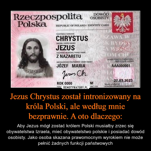Jezus Chrystus został intronizowany na króla Polski, ale według mnie bezprawnie. A oto dlaczego: – Aby Jezus mógł zostać królem Polski musiałby zrzec się obywatelstwa Izraela, mieć obywatelstwo polskie i posiadać dowód osobisty. Jako osoba skazana prawomocnym wyrokiem nie może pełnić żadnych funkcji państwowych 
