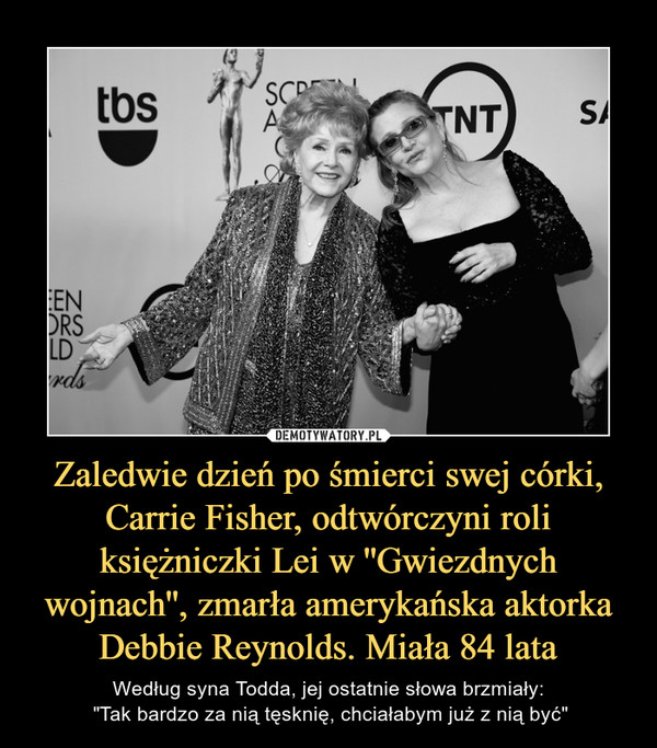 Zaledwie dzień po śmierci swej córki, Carrie Fisher, odtwórczyni roli księżniczki Lei w ''Gwiezdnych wojnach'', zmarła amerykańska aktorka Debbie Reynolds. Miała 84 lata – Według syna Todda, jej ostatnie słowa brzmiały: "Tak bardzo za nią tęsknię, chciałabym już z nią być" 