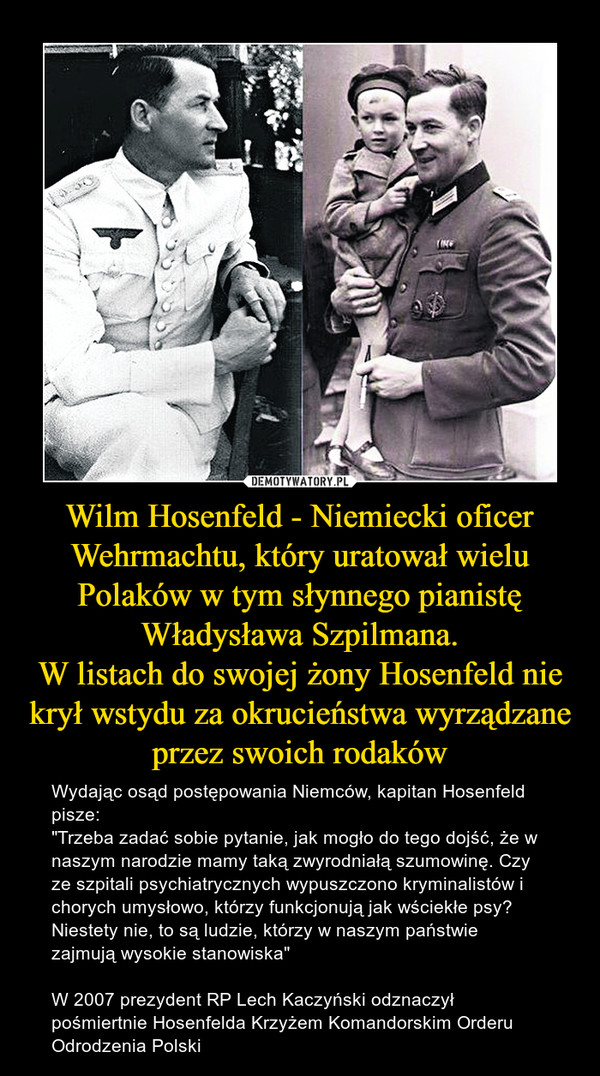 Wilm Hosenfeld - Niemiecki oficer Wehrmachtu, który uratował wielu Polaków w tym słynnego pianistę Władysława Szpilmana.W listach do swojej żony Hosenfeld nie krył wstydu za okrucieństwa wyrządzane przez swoich rodaków – Wydając osąd postępowania Niemców, kapitan Hosenfeld pisze:"Trzeba zadać sobie pytanie, jak mogło do tego dojść, że w naszym narodzie mamy taką zwyrodniałą szumowinę. Czy ze szpitali psychiatrycznych wypuszczono kryminalistów i chorych umysłowo, którzy funkcjonują jak wściekłe psy? Niestety nie, to są ludzie, którzy w naszym państwie zajmują wysokie stanowiska"W 2007 prezydent RP Lech Kaczyński odznaczył pośmiertnie Hosenfelda Krzyżem Komandorskim Orderu Odrodzenia Polski 