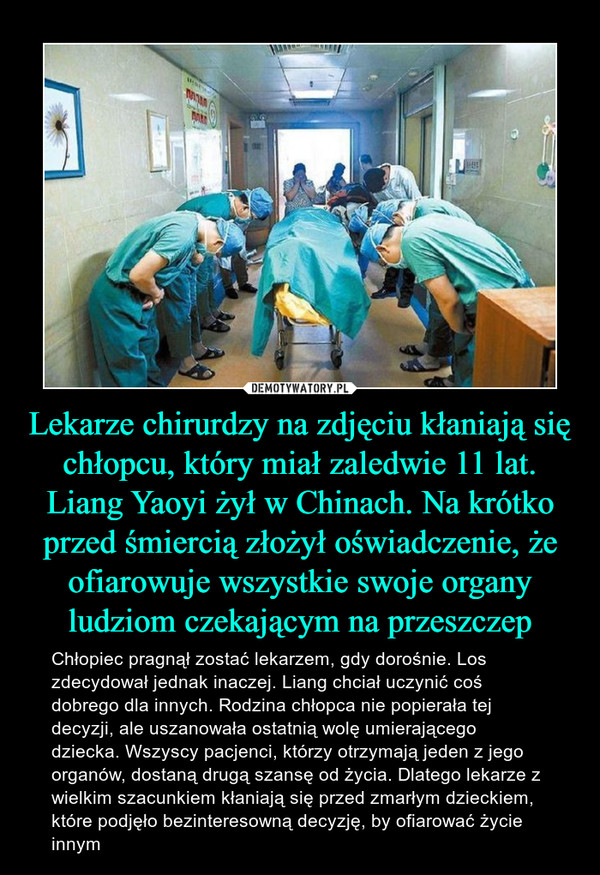 Lekarze chirurdzy na zdjęciu kłaniają się chłopcu, który miał zaledwie 11 lat. Liang Yaoyi żył w Chinach. Na krótko przed śmiercią złożył oświadczenie, że ofiarowuje wszystkie swoje organy ludziom czekającym na przeszczep – Chłopiec pragnął zostać lekarzem, gdy dorośnie. Los zdecydował jednak inaczej. Liang chciał uczynić coś dobrego dla innych. Rodzina chłopca nie popierała tej decyzji, ale uszanowała ostatnią wolę umierającego dziecka. Wszyscy pacjenci, którzy otrzymają jeden z jego organów, dostaną drugą szansę od życia. Dlatego lekarze z wielkim szacunkiem kłaniają się przed zmarłym dzieckiem, które podjęło bezinteresowną decyzję, by ofiarować życie innym 