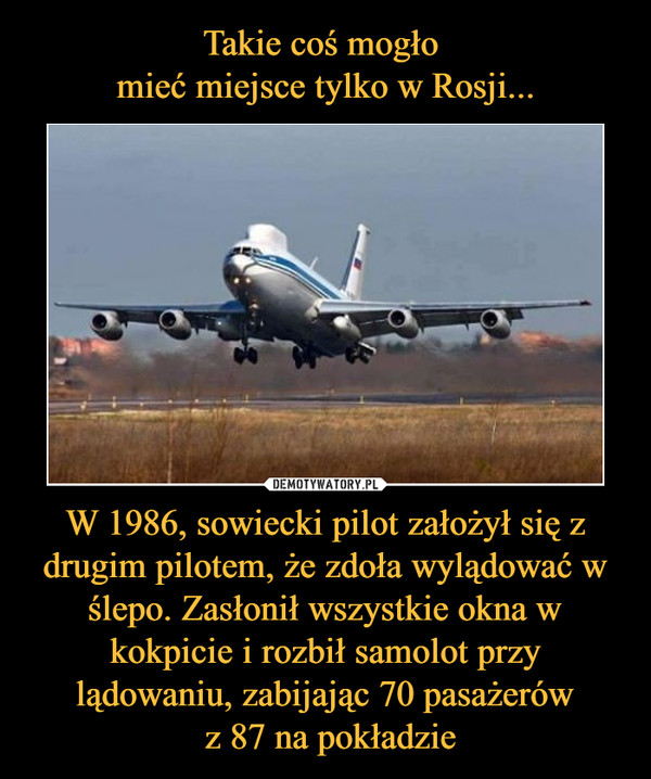 Takie coś mogło 
mieć miejsce tylko w Rosji... W 1986, sowiecki pilot założył się z drugim pilotem, że zdoła wylądować w ślepo. Zasłonił wszystkie okna w kokpicie i rozbił samolot przy lądowaniu, zabijając 70 pasażerów
 z 87 na pokładzie