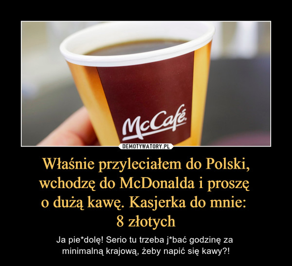 Właśnie przyleciałem do Polski, wchodzę do McDonalda i proszę o dużą kawę. Kasjerka do mnie: 8 złotych – Ja pie*dolę! Serio tu trzeba j*bać godzinę za minimalną krajową, żeby napić się kawy?! 