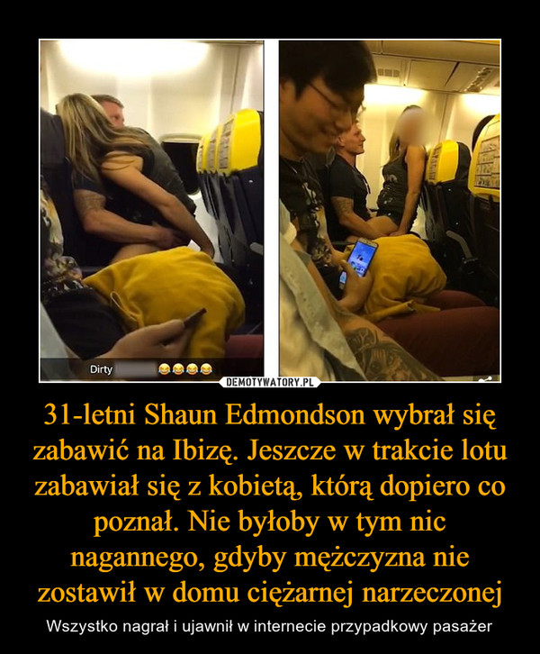 31-letni Shaun Edmondson wybrał się zabawić na Ibizę. Jeszcze w trakcie lotu zabawiał się z kobietą, którą dopiero co poznał. Nie byłoby w tym nic nagannego, gdyby mężczyzna nie zostawił w domu ciężarnej narzeczonej – Wszystko nagrał i ujawnił w internecie przypadkowy pasażer 
