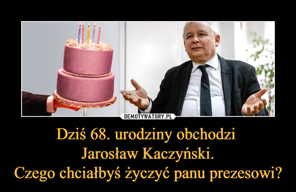 Dziś 68. urodziny obchodzi Jarosław Kaczyński.Czego chciałbyś życzyć panu prezesowi? –  