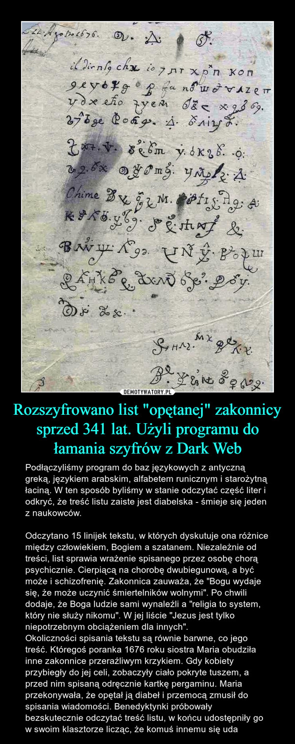 Rozszyfrowano list "opętanej" zakonnicy sprzed 341 lat. Użyli programu do łamania szyfrów z Dark Web – Podłączyliśmy program do baz językowych z antyczną greką, językiem arabskim, alfabetem runicznym i starożytną łaciną. W ten sposób byliśmy w stanie odczytać część liter i odkryć, że treść listu zaiste jest diabelska - śmieje się jeden z naukowców.Odczytano 15 linijek tekstu, w których dyskutuje ona różnice między człowiekiem, Bogiem a szatanem. Niezależnie od treści, list sprawia wrażenie spisanego przez osobę chorą psychicznie. Cierpiącą na chorobę dwubiegunową, a być może i schizofrenię. Zakonnica zauważa, że "Bogu wydaje się, że może uczynić śmiertelników wolnymi". Po chwili dodaje, że Boga ludzie sami wynaleźli a "religia to system, który nie służy nikomu". W jej liście "Jezus jest tylko niepotrzebnym obciążeniem dla innych".Okoliczności spisania tekstu są równie barwne, co jego treść. Któregoś poranka 1676 roku siostra Maria obudziła inne zakonnice przeraźliwym krzykiem. Gdy kobiety przybiegły do jej celi, zobaczyły ciało pokryte tuszem, a przed nim spisaną odręcznie kartkę pergaminu. Maria przekonywała, że opętał ją diabeł i przemocą zmusił do spisania wiadomości. Benedyktynki próbowały bezskutecznie odczytać treść listu, w końcu udostępniły go w swoim klasztorze licząc, że komuś innemu się uda 