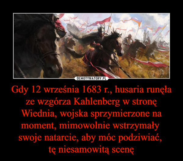 Gdy 12 września 1683 r., husaria runęła ze wzgórza Kahlenberg w stronę Wiednia, wojska sprzymierzone na moment, mimowolnie wstrzymały 
swoje natarcie, aby móc podziwiać, 
tę niesamowitą scenę