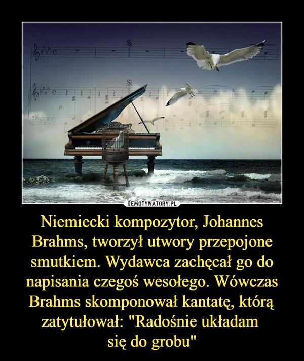 Niemiecki kompozytor, Johannes Brahms, tworzył utwory przepojone smutkiem. Wydawca zachęcał go do napisania czegoś wesołego. Wówczas Brahms skomponował kantatę, którą zatytułował: "Radośnie układam 
się do grobu"