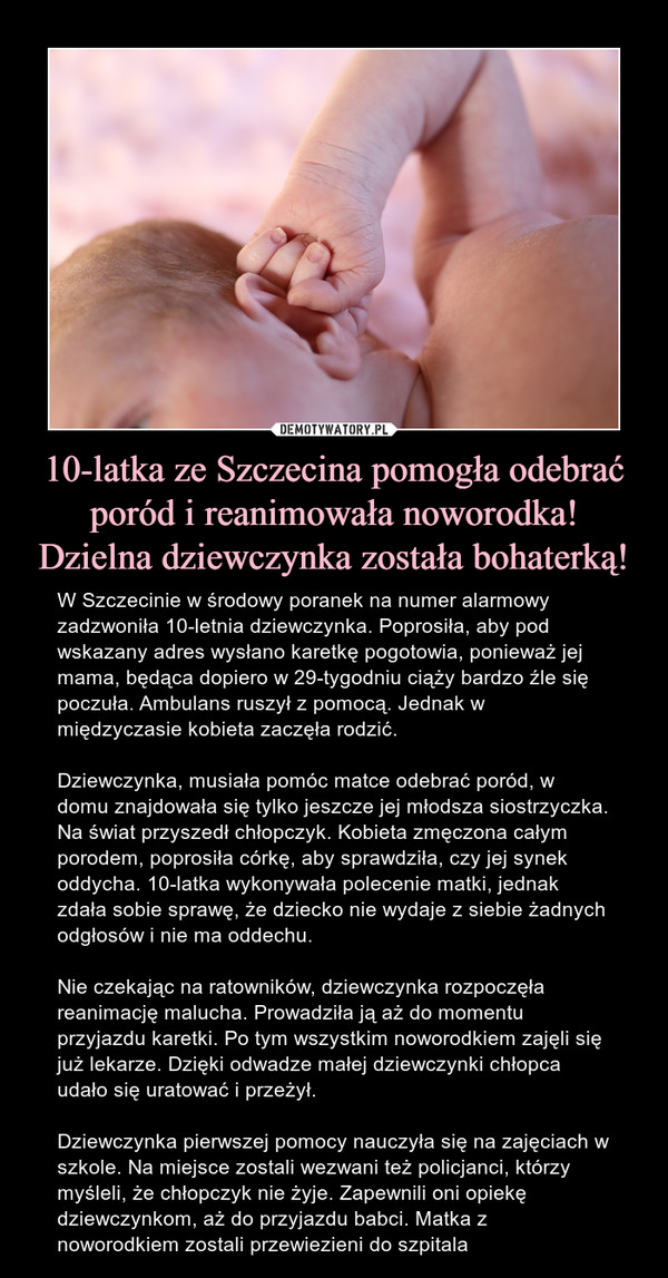 10-latka ze Szczecina pomogła odebrać poród i reanimowała noworodka! Dzielna dziewczynka została bohaterką! – W Szczecinie w środowy poranek na numer alarmowy zadzwoniła 10-letnia dziewczynka. Poprosiła, aby pod wskazany adres wysłano karetkę pogotowia, ponieważ jej mama, będąca dopiero w 29-tygodniu ciąży bardzo źle się poczuła. Ambulans ruszył z pomocą. Jednak w międzyczasie kobieta zaczęła rodzić. Dziewczynka, musiała pomóc matce odebrać poród, w domu znajdowała się tylko jeszcze jej młodsza siostrzyczka. Na świat przyszedł chłopczyk. Kobieta zmęczona całym porodem, poprosiła córkę, aby sprawdziła, czy jej synek oddycha. 10-latka wykonywała polecenie matki, jednak zdała sobie sprawę, że dziecko nie wydaje z siebie żadnych odgłosów i nie ma oddechu. Nie czekając na ratowników, dziewczynka rozpoczęła reanimację malucha. Prowadziła ją aż do momentu przyjazdu karetki. Po tym wszystkim noworodkiem zajęli się już lekarze. Dzięki odwadze małej dziewczynki chłopca udało się uratować i przeżył. Dziewczynka pierwszej pomocy nauczyła się na zajęciach w szkole. Na miejsce zostali wezwani też policjanci, którzy myśleli, że chłopczyk nie żyje. Zapewnili oni opiekę dziewczynkom, aż do przyjazdu babci. Matka z noworodkiem zostali przewiezieni do szpitala 