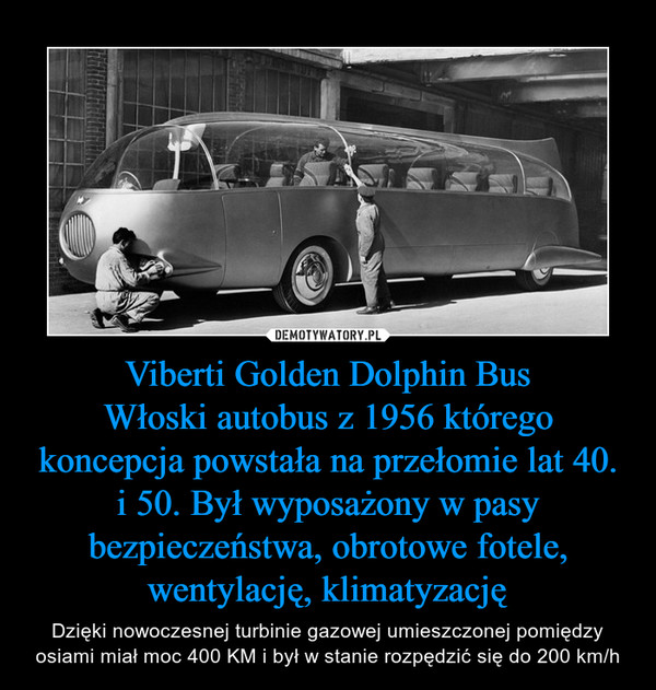 Viberti Golden Dolphin BusWłoski autobus z 1956 którego koncepcja powstała na przełomie lat 40. i 50. Był wyposażony w pasy bezpieczeństwa, obrotowe fotele, wentylację, klimatyzację – Dzięki nowoczesnej turbinie gazowej umieszczonej pomiędzy osiami miał moc 400 KM i był w stanie rozpędzić się do 200 km/h 