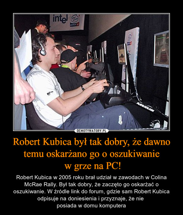 Robert Kubica był tak dobry, że dawno temu oskarżano go o oszukiwanie w grze na PC! – Robert Kubica w 2005 roku brał udział w zawodach w Colina McRae Rally. Był tak dobry, że zaczęto go oskarżać o oszukiwanie. W źródle link do forum, gdzie sam Robert Kubica odpisuje na doniesienia i przyznaje, że nie posiada w domu komputera 