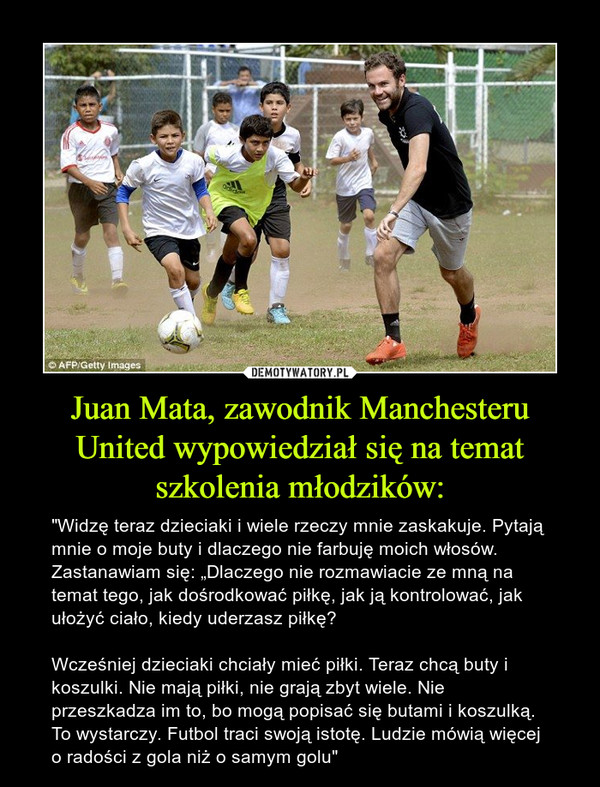 Juan Mata, zawodnik Manchesteru United wypowiedział się na temat szkolenia młodzików: – "Widzę teraz dzieciaki i wiele rzeczy mnie zaskakuje. Pytają mnie o moje buty i dlaczego nie farbuję moich włosów. Zastanawiam się: „Dlaczego nie rozmawiacie ze mną na temat tego, jak dośrodkować piłkę, jak ją kontrolować, jak ułożyć ciało, kiedy uderzasz piłkę?Wcześniej dzieciaki chciały mieć piłki. Teraz chcą buty i koszulki. Nie mają piłki, nie grają zbyt wiele. Nie przeszkadza im to, bo mogą popisać się butami i koszulką. To wystarczy. Futbol traci swoją istotę. Ludzie mówią więcej o radości z gola niż o samym golu" 