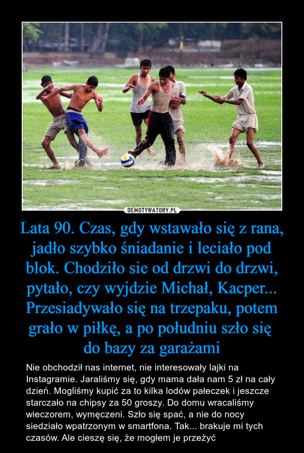 Lata 90. Czas, gdy wstawało się z rana, jadło szybko śniadanie i leciało pod blok. Chodziło sie od drzwi do drzwi, pytało, czy wyjdzie Michał, Kacper... Przesiadywało się na trzepaku, potem grało w piłkę, a po południu szło się do bazy za garażami – Nie obchodził nas internet, nie interesowały lajki na Instagramie. Jaraliśmy się, gdy mama dała nam 5 zł na cały dzień. Mogliśmy kupić za to kilka lodów pałeczek i jeszcze starczało na chipsy za 50 groszy. Do domu wracaliśmy wieczorem, wymęczeni. Szło się spać, a nie do nocy siedziało wpatrzonym w smartfona. Tak... brakuje mi tych czasów. Ale cieszę się, że mogłem je przeżyć 