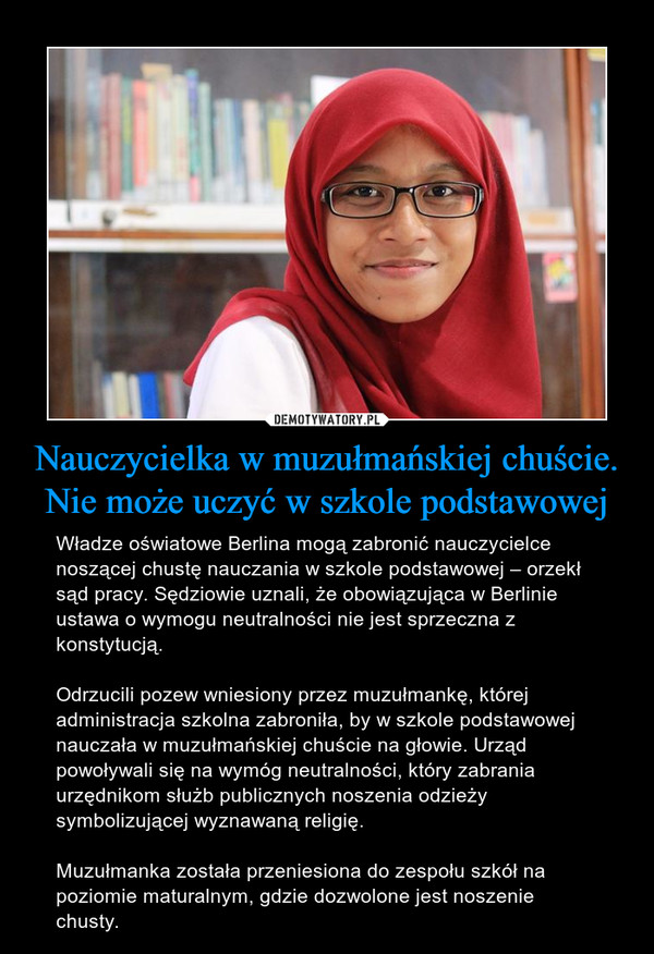 Nauczycielka w muzułmańskiej chuście. Nie może uczyć w szkole podstawowej – Władze oświatowe Berlina mogą zabronić nauczycielce noszącej chustę nauczania w szkole podstawowej – orzekł sąd pracy. Sędziowie uznali, że obowiązująca w Berlinie ustawa o wymogu neutralności nie jest sprzeczna z konstytucją. Odrzucili pozew wniesiony przez muzułmankę, której administracja szkolna zabroniła, by w szkole podstawowej nauczała w muzułmańskiej chuście na głowie. Urząd powoływali się na wymóg neutralności, który zabrania urzędnikom służb publicznych noszenia odzieży symbolizującej wyznawaną religię.Muzułmanka została przeniesiona do zespołu szkół na poziomie maturalnym, gdzie dozwolone jest noszenie chusty. 