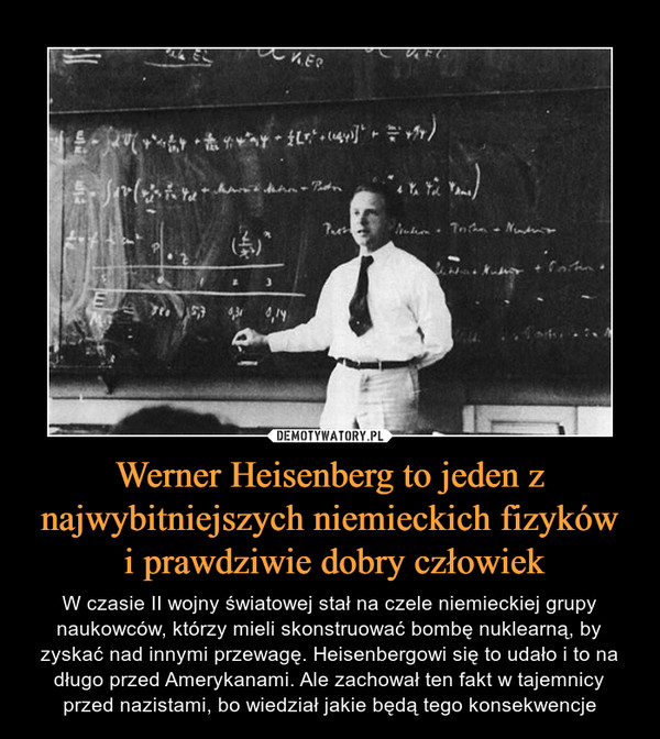 Werner Heisenberg to jeden z najwybitniejszych niemieckich fizyków i prawdziwie dobry człowiek – W czasie II wojny światowej stał na czele niemieckiej grupy naukowców, którzy mieli skonstruować bombę nuklearną, by zyskać nad innymi przewagę. Heisenbergowi się to udało i to na długo przed Amerykanami. Ale zachował ten fakt w tajemnicy przed nazistami, bo wiedział jakie będą tego konsekwencje 