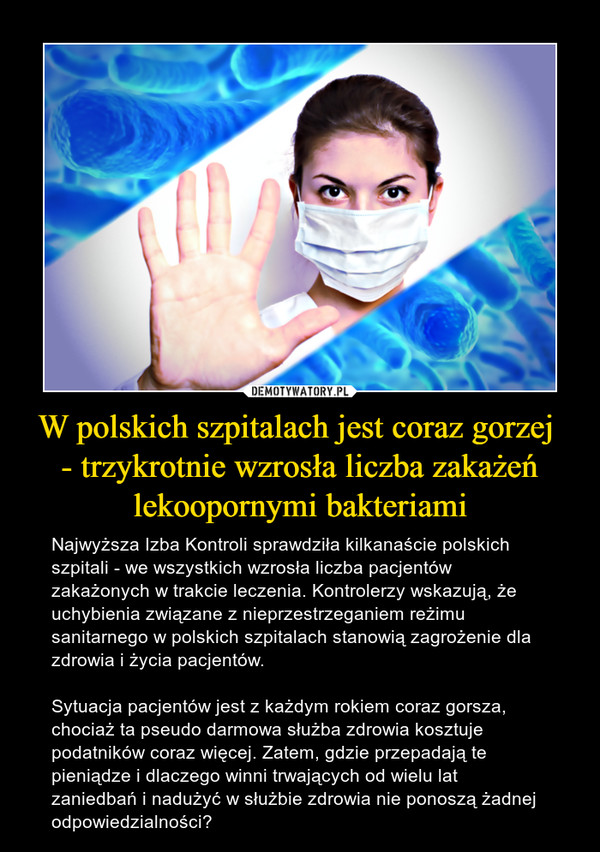 W polskich szpitalach jest coraz gorzej - trzykrotnie wzrosła liczba zakażeń lekoopornymi bakteriami – Najwyższa Izba Kontroli sprawdziła kilkanaście polskich szpitali - we wszystkich wzrosła liczba pacjentów zakażonych w trakcie leczenia. Kontrolerzy wskazują, że uchybienia związane z nieprzestrzeganiem reżimu sanitarnego w polskich szpitalach stanowią zagrożenie dla zdrowia i życia pacjentów.Sytuacja pacjentów jest z każdym rokiem coraz gorsza, chociaż ta pseudo darmowa służba zdrowia kosztuje podatników coraz więcej. Zatem, gdzie przepadają te pieniądze i dlaczego winni trwających od wielu lat zaniedbań i nadużyć w służbie zdrowia nie ponoszą żadnej odpowiedzialności? 