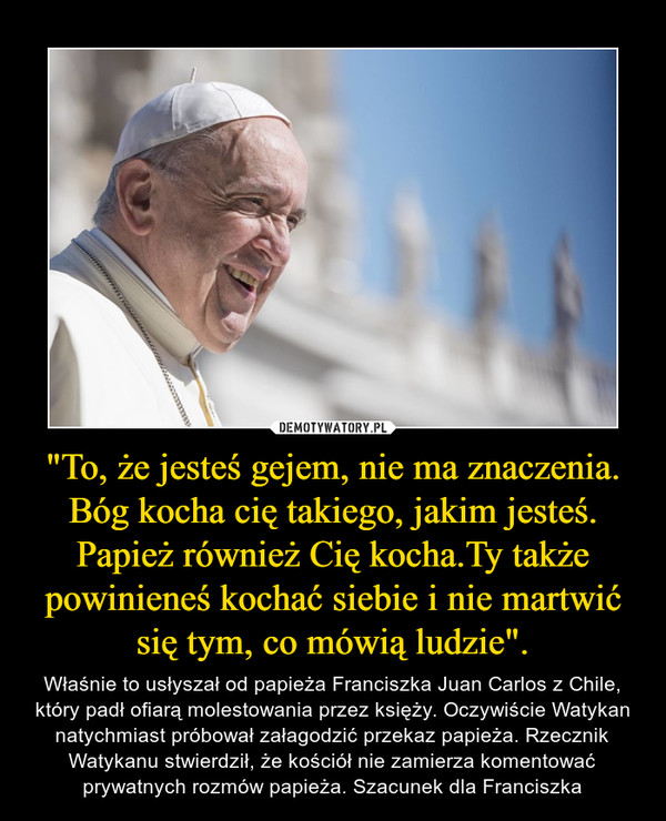 "To, że jesteś gejem, nie ma znaczenia. Bóg kocha cię takiego, jakim jesteś. Papież również Cię kocha.Ty także powinieneś kochać siebie i nie martwić się tym, co mówią ludzie". – Właśnie to usłyszał od papieża Franciszka Juan Carlos z Chile, który padł ofiarą molestowania przez księży. Oczywiście Watykan natychmiast próbował załagodzić przekaz papieża. Rzecznik Watykanu stwierdził, że kościół nie zamierza komentować prywatnych rozmów papieża. Szacunek dla Franciszka 