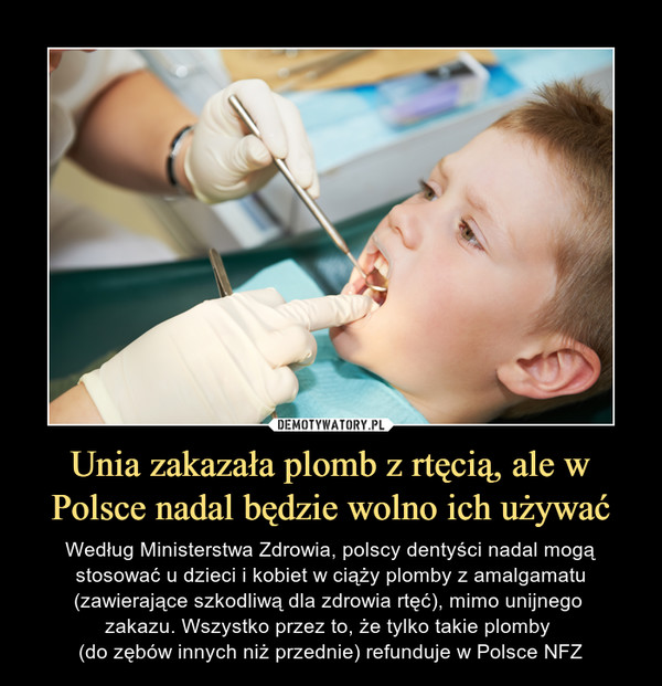 Unia zakazała plomb z rtęcią, ale w Polsce nadal będzie wolno ich używać – Według Ministerstwa Zdrowia, polscy dentyści nadal mogą stosować u dzieci i kobiet w ciąży plomby z amalgamatu (zawierające szkodliwą dla zdrowia rtęć), mimo unijnego zakazu. Wszystko przez to, że tylko takie plomby (do zębów innych niż przednie) refunduje w Polsce NFZ 