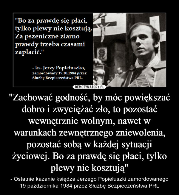 "Zachować godność, by móc powiększać dobro i zwyciężać zło, to pozostać wewnętrznie wolnym, nawet w warunkach zewnętrznego zniewolenia, pozostać sobą w każdej sytuacji życiowej. Bo za prawdę się płaci, tylko plewy nie kosztują" – - Ostatnie kazanie księdza Jerzego Popiełuszki zamordowanego 19 października 1984 przez Służbę Bezpieczeństwa PRL "Bo za prawdę się płaci, tylko plewy nie kosztują. Za pszeniczne ziarno prawdy trzeba czasami zapłacić." - ks. Jerzy Popiełuszko, zamordowany 19.10.1984 przez Służbę Bezpieczeństwa PRL.