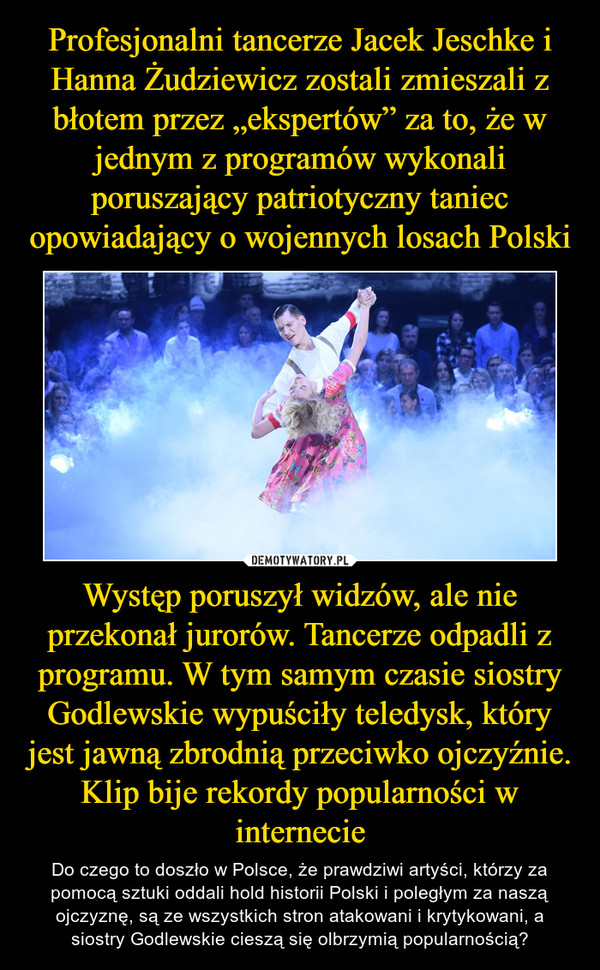 Profesjonalni tancerze Jacek Jeschke i Hanna Żudziewicz zostali zmieszali z błotem przez „ekspertów” za to, że w jednym z programów wykonali poruszający patriotyczny taniec opowiadający o wojennych losach Polski Występ poruszył widzów, ale nie przekonał jurorów. Tancerze odpadli z programu. W tym samym czasie siostry Godlewskie wypuściły teledysk, który jest jawną zbrodnią przeciwko ojczyźnie. Klip bije rekordy popularności w internecie