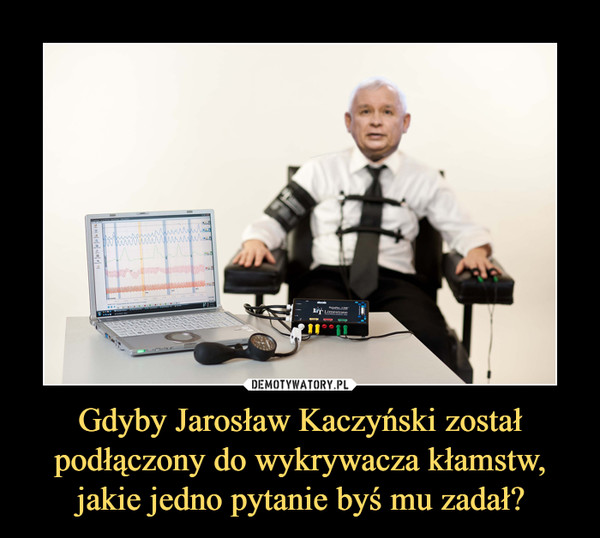 Gdyby Jarosław Kaczyński został podłączony do wykrywacza kłamstw, jakie jedno pytanie byś mu zadał? –  