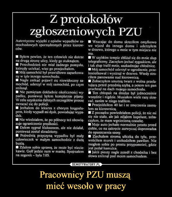 Pracownicy PZU muszą mieć wesoło w pracy –  Z protokołówzgłoszeniowych PZUAutentyezne wyjątki z opisów wypadków sa Wracajac do domu skręcilem omyłkowomochodowych sporządzonych przez kierow we wjazd do innego domu uderzylemcóww drzewo, którego u mnie w tym miejscu nima.na drugą strone ulicy, kiedy go stuknalem. elegraficzny. Zaczęlam jechać zygzakiem, alektóredy uciekać, więc go przejechalemny w tyle inncgo samochodumochód. uderzy! w mój samochód. po czym tujaca przed przednia szyba, a potem ten panBylem pewien, ze ten czlowick nie dotrze W szybkim tempie zblizal sie do mnie slupPrzechodzień nie mial żadnego pomyslu ak słup trafil mnie, uszkadzajac chlodnicęMój samochód byl prawidłowo zaparkowa koziolkowal i wyrżnąl w drzewo. Wtedy straNagle znikąd pojawi siç niewidoczny sa Zobaczylem smutną twarz z wolna przela■ Mol samochód uderzył w ogrodzenie, przecilem panowanie nad kierownicązniknalpadku, ponieważ byłem kompletnie pijanyzwracać się do policjipem, kiedy wypadl mi dysk, powodujac wypagruchnąl na dach mojego samochodu.wszedzie , nigdzie. Musiałem wiele razy skreNie pamiętam dokladnic okolicznosci wy Ten chlopak na drodze byl jednocześnieW celu uzyskania dalszych szczególów proszę cać, zanim w niego trafilem.Jechałem do lekarza z chorym krçgoslu em za kierownicą.Przejeździlem 40 lat i ze zmęczenia zasnąZ początku powiedziałem policji, że nic misie nie stało, ale jak zdjałem kapelusz, zoba-dek.zuje ograniczenie prędkościponieważ został skradziony.czlowieczek w malym samochodzie z duzaNie wiedzialem, że po pólnocy też obowia czylem, że mam wgnieciona czaszkeDalem sygnal klaksonem, ale nie dzialal,Pośrednia przyczyna wypadku był mały Zjechalem stroma uliczką do tylu, prze-Moje auto jechalo normalnie prosto przedsiebie, co na zakręcie zazwyczaj doprowadzado opuszczenia szosybuziakawie. Golf jedzie nam w maskę. Spojrzałemwrócilem murek i uszkodzilem pawilon. Niemoglem sobie po prostu przypomnieć, gdzie■ Jakiś pieszy nagle zszedł z chodnika i bezZdalem sobie sprawe. że może byé niecie- iest pedał hamulca,na zegarek- byla 7.05slowa zniknal pod moim samochodem.