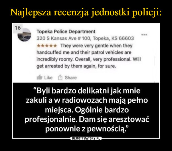  –  Topeka Police Department320 S Kansas Ave # 100, Topeka, KS 66603900They were very gentle when theyhandcuffed me and their patrol vehicles areincredibly roomy. Overall, very professional. Willget arrested by them again, for sure.Like ShareByli bardzo delikatni jak mniezakuli a w radiowozach mają petnomiejsca. Ogólnie bardzoprofesjonalnie. Dam się aresztowaćponownie z pewnością."