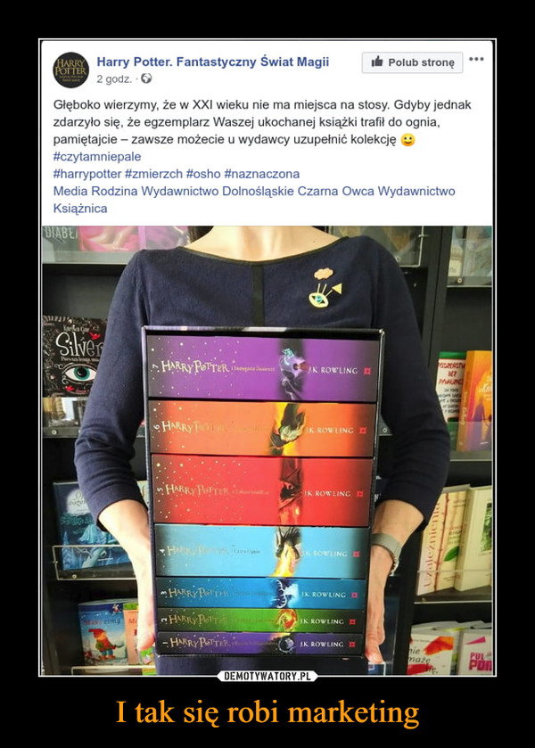 I tak się robi marketing –  Harry Potter. Fantastyczny Świat Magii 	Polub stronę 	2 godz. O 	Głęboko wierzymy, że w XXI wieku nie ma miejsca na stosy. Gdyby jednak 	zdarzyło się, że egzemplarz Waszej ukochanej książki trafił do ognia, 	pamiętajcie — zawsze możecie u wydawcy uzupełnić kolekcję g 	#czytamniepale 	#harrypotter #zmierzch #osho #naznaczona 	Media Rodzina Wydawnictwo Dolnośląskie Czarna Owca Wydawnictwo 	Książnica