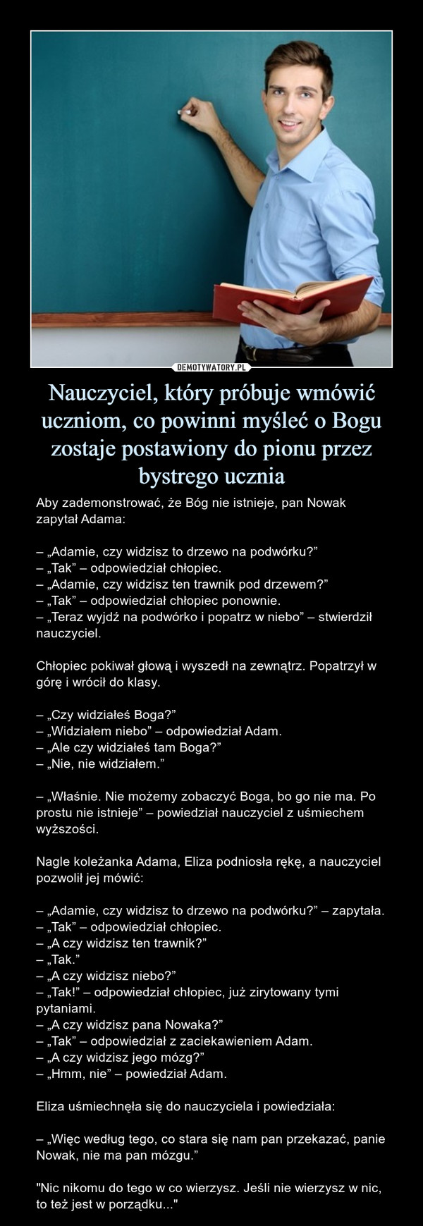 Nauczyciel, który próbuje wmówić uczniom, co powinni myśleć o Bogu zostaje postawiony do pionu przez bystrego ucznia – Aby zademonstrować, że Bóg nie istnieje, pan Nowak zapytał Adama:– „Adamie, czy widzisz to drzewo na podwórku?”– „Tak” – odpowiedział chłopiec.– „Adamie, czy widzisz ten trawnik pod drzewem?”– „Tak” – odpowiedział chłopiec ponownie.– „Teraz wyjdź na podwórko i popatrz w niebo” – stwierdził nauczyciel.Chłopiec pokiwał głową i wyszedł na zewnątrz. Popatrzył w górę i wrócił do klasy.– „Czy widziałeś Boga?”– „Widziałem niebo” – odpowiedział Adam.– „Ale czy widziałeś tam Boga?”– „Nie, nie widziałem.”– „Właśnie. Nie możemy zobaczyć Boga, bo go nie ma. Po prostu nie istnieje” – powiedział nauczyciel z uśmiechem wyższości.Nagle koleżanka Adama, Eliza podniosła rękę, a nauczyciel pozwolił jej mówić:– „Adamie, czy widzisz to drzewo na podwórku?” – zapytała.– „Tak” – odpowiedział chłopiec.– „A czy widzisz ten trawnik?”– „Tak.”– „A czy widzisz niebo?”– „Tak!” – odpowiedział chłopiec, już zirytowany tymi pytaniami.– „A czy widzisz pana Nowaka?”– „Tak” – odpowiedział z zaciekawieniem Adam.– „A czy widzisz jego mózg?”– „Hmm, nie” – powiedział Adam.Eliza uśmiechnęła się do nauczyciela i powiedziała:– „Więc według tego, co stara się nam pan przekazać, panie Nowak, nie ma pan mózgu.”"Nic nikomu do tego w co wierzysz. Jeśli nie wierzysz w nic, to też jest w porządku..." 