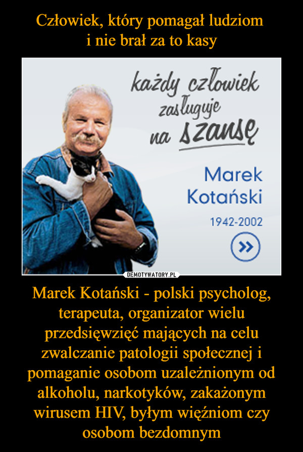 Człowiek, który pomagał ludziom 
i nie brał za to kasy Marek Kotański - polski psycholog, terapeuta, organizator wielu przedsięwzięć mających na celu zwalczanie patologii społecznej i pomaganie osobom uzależnionym od alkoholu, narkotyków, zakażonym wirusem HIV, byłym więźniom czy osobom bezdomnym