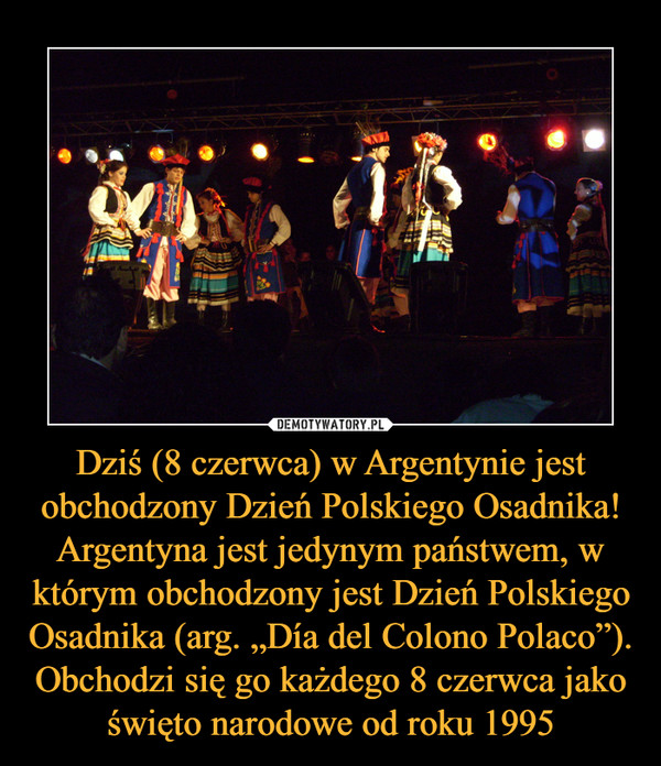 Dziś (8 czerwca) w Argentynie jest obchodzony Dzień Polskiego Osadnika! Argentyna jest jedynym państwem, w którym obchodzony jest Dzień Polskiego Osadnika (arg. „Día del Colono Polaco”). Obchodzi się go każdego 8 czerwca jako święto narodowe od roku 1995 –  