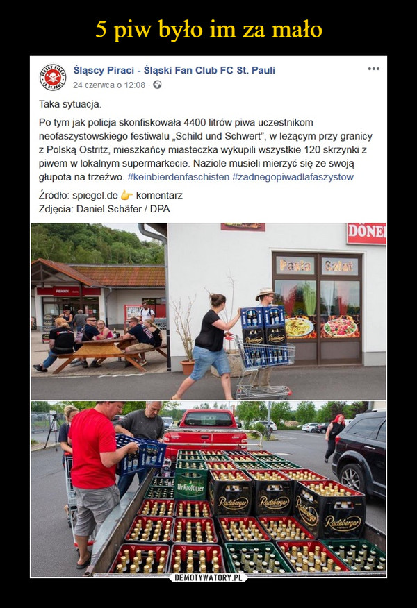  –  Śląscy Piraci - Śląski Fan Club FC St. Pauli24 czerwca o 12:08 GTaka sytuacja.Po tym jak policja skonfiskowała 4400 litrów piwa uczestnikomneofaszystowskiego festiwalu „Schild und Schwert", w leżącym przy granicyz Polską Ostritz, mieszkańcy miasteczka wykupili wszystkie 120 skrzynki zpiwem w lokalnym supermarkecie. Naziole musieli mierzyć się ze swojągłupota na trzeźwo. #keinbierdenfaschisten #zadnegopiwadlafaszystowŹródło: spiegel.de _ komentarzZdjęcia: Daniel Schafer/ DPA