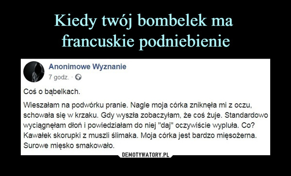  –  Anonimowe Wyznanie7 godz. • GCoś o bąbelkach.Wieszałam na podwórku pranie. Nagle moja córka zniknęła mi z oczu.schowała się w krzaku. Gdy wyszła zobaczyłam, że coś żuje. Standardowowyciągnęłam dłoń i powiedziałam do niej "daj" oczywiście wypluła. Co?Kawałek skorupki z muszli ślimaka. Moja córka jest bardzo mięsożerna.Surowe mięsko smakowało.