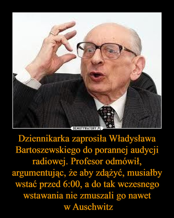 Dziennikarka zaprosiła Władysława Bartoszewskiego do porannej audycji radiowej. Profesor odmówił, argumentując, że aby zdążyć, musiałby wstać przed 6:00, a do tak wczesnego wstawania nie zmuszali go nawet w Auschwitz –  