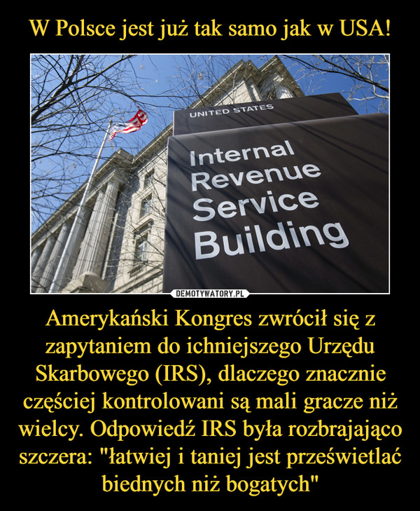 W Polsce jest już tak samo jak w USA! Amerykański Kongres zwrócił się z zapytaniem do ichniejszego Urzędu Skarbowego (IRS), dlaczego znacznie częściej kontrolowani są mali gracze niż wielcy. Odpowiedź IRS była rozbrajająco szczera: "łatwiej i taniej jest prześwietlać biednych niż bogatych"