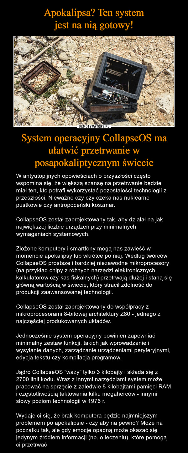 System operacyjny CollapseOS ma ułatwić przetrwanie w posapokaliptycznym świecie – W antyutopijnych opowieściach o przyszłości często wspomina się, że większą szansę na przetrwanie będzie miał ten, kto potrafi wykorzystać pozostałości technologii z przeszłości. Nieważne czy czy czeka nas nuklearne pustkowie czy antropoceński koszmar. CollapseOS został zaprojektowany tak, aby działał na jak największej liczbie urządzeń przy minimalnych wymaganiach systemowych.Złożone komputery i smartfony mogą nas zawieść w momencie apokalipsy lub wkrótce po niej. Według twórców CollapseOS prostsze i bardziej niezawodne mikroprocesory (na przykład chipy z różnych narzędzi elektronicznych, kalkulatorów czy kas fiskalnych) przetrwają dłużej i staną się główną wartością w świecie, który stracił zdolność do produkcji zaawansowanej technologii. CollapseOS został zaprojektowany do współpracy z mikroprocesorami 8-bitowej architektury Z80 - jednego z najczęściej produkowanych układów.Jednocześnie system operacyjny powinien zapewniać minimalny zestaw funkcji, takich jak wprowadzanie i wysyłanie danych, zarządzanie urządzeniami peryferyjnymi, edycja tekstu czy kompilacja programów.Jądro CollapseOS "waży" tylko 3 kilobajty i składa się z 2700 linii kodu. Wraz z innymi narzędziami system może pracować na sprzęcie z zaledwie 8 kilobajtami pamięci RAM i częstotliwością taktowania kilku megaherców - innymi słowy poziom technologii w 1976 r.Wydaje ci się, że brak komputera będzie najmniejszym problemem po apokalipsie - czy aby na pewno? Może na początku tak, ale gdy emocje opadną może okazać się jedynym źródłem informacji (np. o leczeniu), które pomogą ci przetrwać 